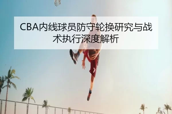 CBA内线球员防守轮换研究与战术执行深度解析